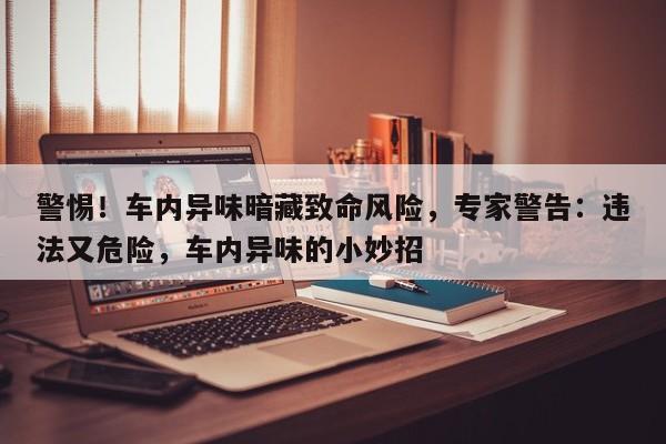 警惕!车内异味暗藏致命风险,专家警告:违法又危险,车内异味的小妙招