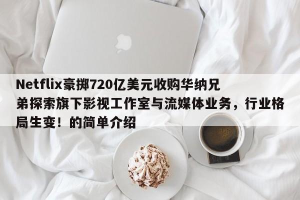 Netflix豪掷720亿美元收购华纳兄弟探索旗下影视工作室与流媒体业务,行业格局生变!的简单介绍
