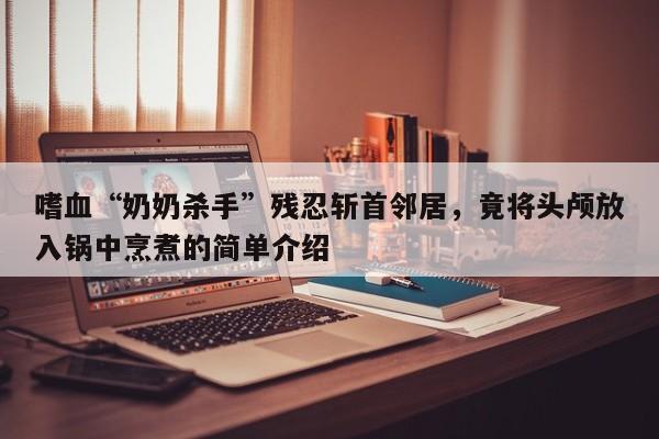 嗜血“奶奶杀手”残忍斩首邻居,竟将头颅放入锅中烹煮的简单介绍