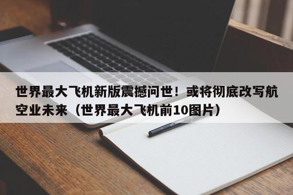世界最大飞机新版震撼问世!或将彻底改写航空业未来(世界最大飞机前10图片)