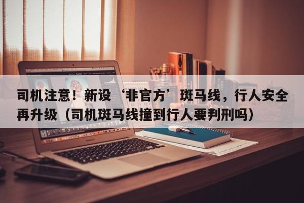司机注意!新设‘非官方’斑马线,行人安全再升级(司机斑马线撞到行人要判刑吗)