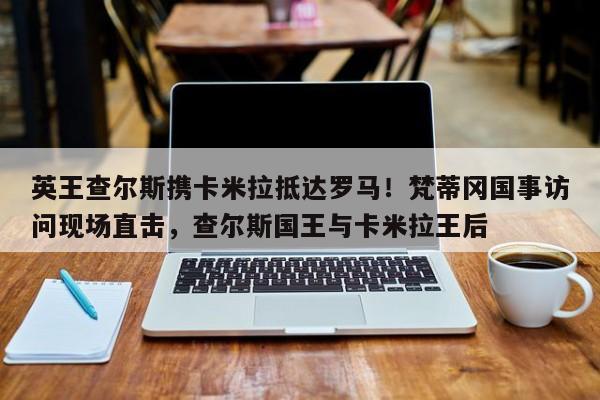 英王查尔斯携卡米拉抵达罗马!梵蒂冈国事访问现场直击,查尔斯国王与卡米拉王后