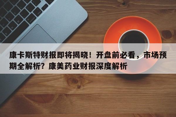 康卡斯特财报即将揭晓!开盘前必看,市场预期全解析?康美药业财报深度解析