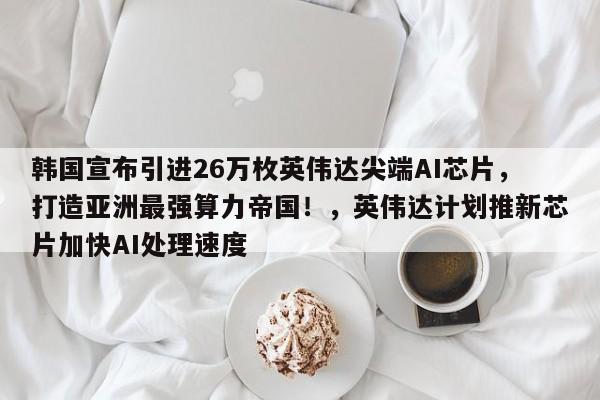 韩国宣布引进26万枚英伟达尖端AI芯片,打造亚洲最强算力帝国!,英伟达计划推新芯片加快AI处理速度