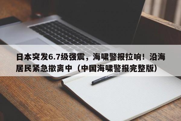 日本突发6.7级强震,海啸警报拉响!沿海居民紧急撤离中(中国海啸警报完整版)