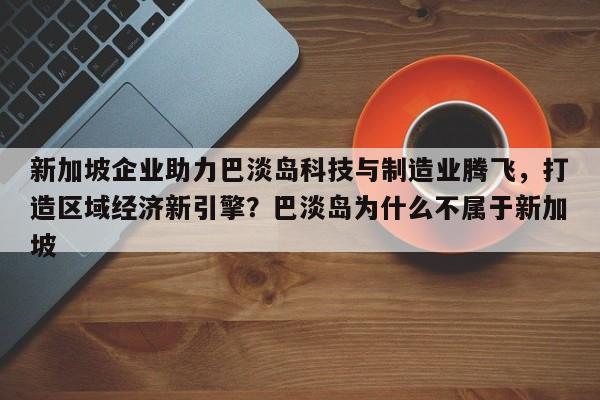 新加坡企业助力巴淡岛科技与制造业腾飞,打造区域经济新引擎?巴淡岛为什么不属于新加坡