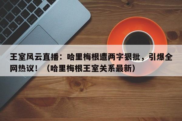王室风云直播:哈里梅根遭两字狠批,引爆全网热议!(哈里梅根王室关系最新)