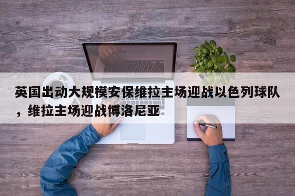 英国出动大规模安保维拉主场迎战以色列球队,维拉主场迎战博洛尼亚