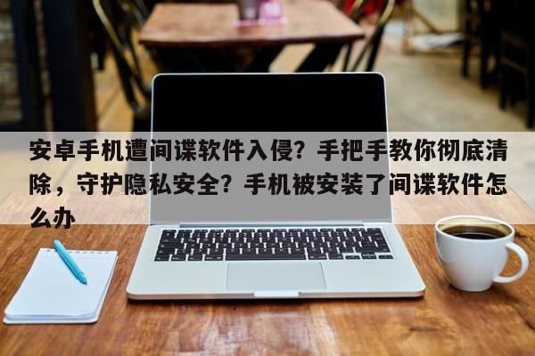 安卓手机遭间谍软件入侵?手把手教你彻底清除,守护隐私安全?手机被安装了间谍软件怎么办