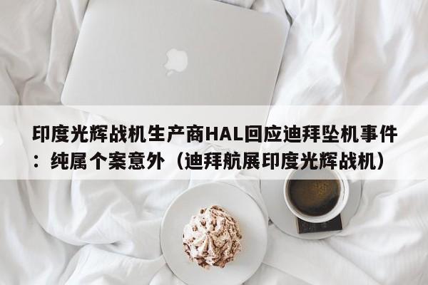 印度光辉战机生产商HAL回应迪拜坠机事件:纯属个案意外(迪拜航展印度光辉战机)