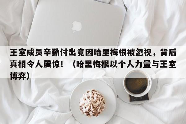 王室成员辛勤付出竟因哈里梅根被忽视,背后真相令人震惊!(哈里梅根以个人力量与王室博弈)