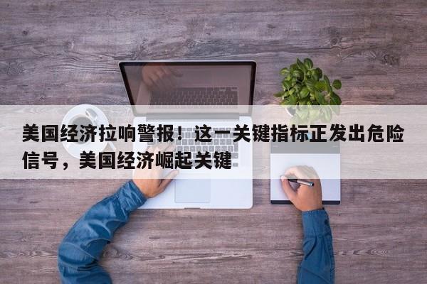 美国经济拉响警报!这一关键指标正发出危险信号,美国经济崛起关键