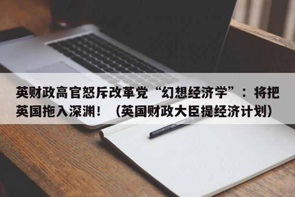 英财政高官怒斥改革党“幻想经济学”:将把英国拖入深渊!(英国财政大臣提经济计划)