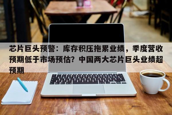 芯片巨头预警:库存积压拖累业绩,季度营收预期低于市场预估?中国两大芯片巨头业绩超预期