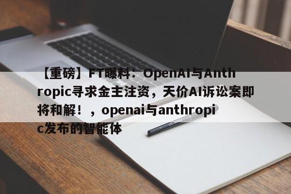 【重磅】FT曝料:OpenAI与Anthropic寻求金主注资,天价AI诉讼案即将和解!,openai与anthropic发布的智能体