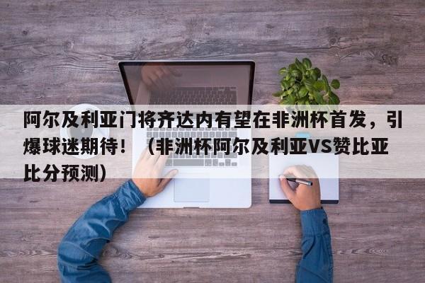 阿尔及利亚门将齐达内有望在非洲杯首发,引爆球迷期待!(非洲杯阿尔及利亚VS赞比亚比分预测)