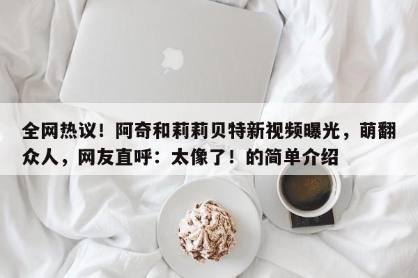 全网热议!阿奇和莉莉贝特新视频曝光,萌翻众人,网友直呼:太像了!的简单介绍