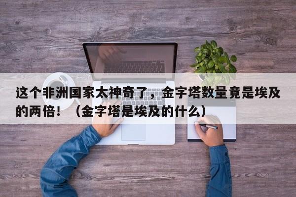 这个非洲国家太神奇了,金字塔数量竟是埃及的两倍!(金字塔是埃及的什么)