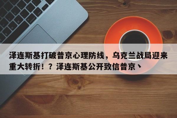 泽连斯基打破普京心理防线,乌克兰战局迎来重大转折!?泽连斯基公开致信普京丶
