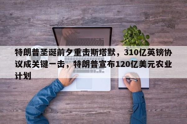 特朗普圣诞前夕重击斯塔默,310亿英镑协议成关键一击,特朗普宣布120亿美元农业计划