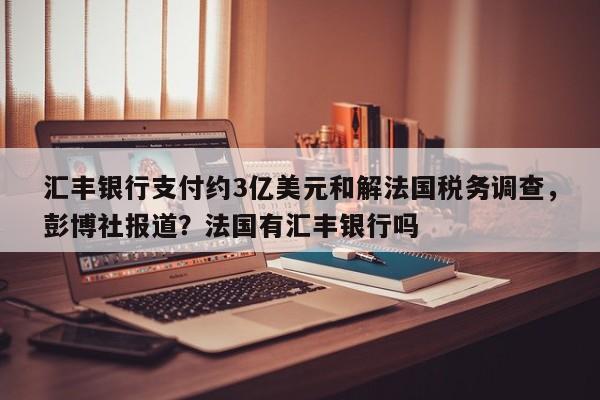 汇丰银行支付约3亿美元和解法国税务调查,彭博社报道?法国有汇丰银行吗