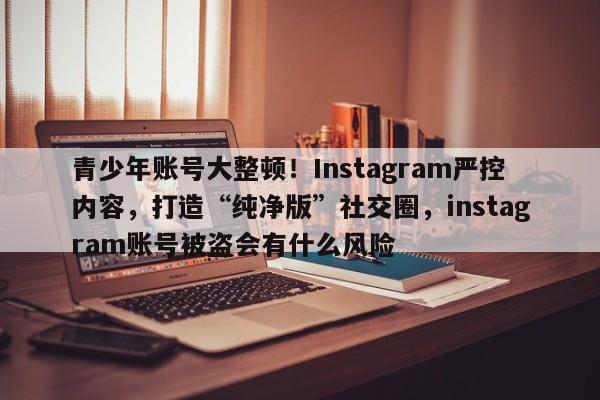 青少年账号大整顿!Instagram严控内容,打造“纯净版”社交圈,instagram账号被盗会有什么风险