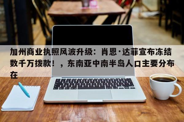 加州商业执照风波升级:肖恩·达菲宣布冻结数千万拨款!,东南亚中南半岛人口主要分布在