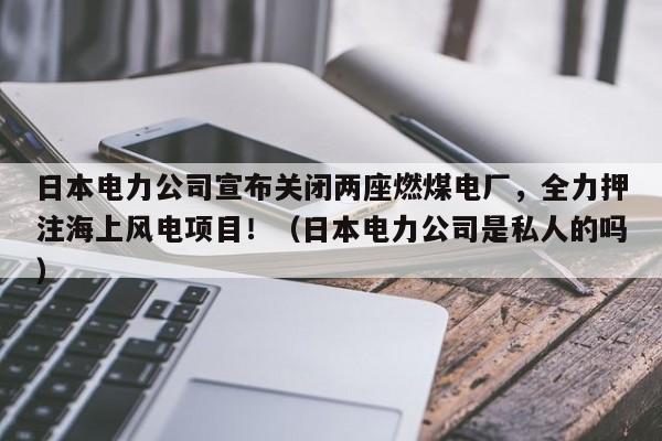 日本电力公司宣布关闭两座燃煤电厂,全力押注海上风电项目!(日本电力公司是私人的吗)
