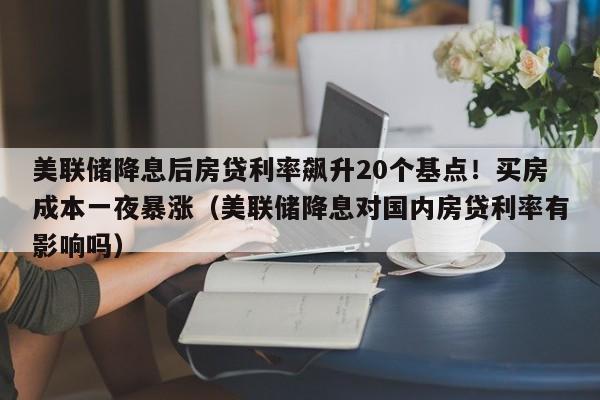 美联储降息后房贷利率飙升20个基点!买房成本一夜暴涨(美联储降息对国内房贷利率有影响吗)