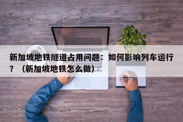 新加坡地铁隧道占用问题:如何影响列车运行?(新加坡地铁怎么做)