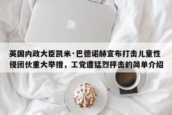 英国内政大臣凯米·巴德诺赫宣布打击儿童性侵团伙重大举措,工党遭猛烈抨击的简单介绍