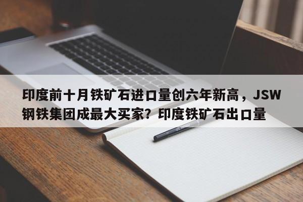 印度前十月铁矿石进口量创六年新高,JSW钢铁集团成最大买家?印度铁矿石出口量
