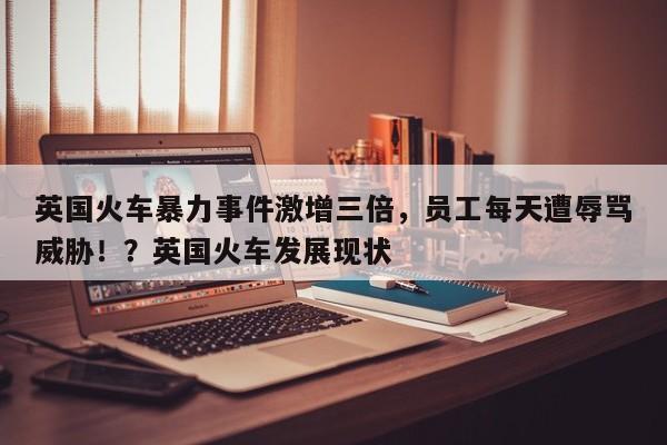英国火车暴力事件激增三倍,员工每天遭辱骂威胁!?英国火车发展现状