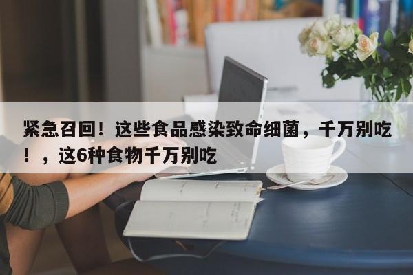 紧急召回!这些食品感染致命细菌,千万别吃!,这6种食物千万别吃