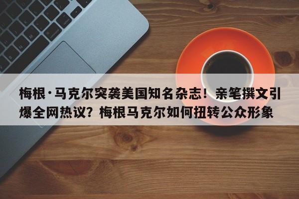 梅根·马克尔突袭美国知名杂志!亲笔撰文引爆全网热议?梅根马克尔如何扭转公众形象