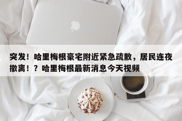突发!哈里梅根豪宅附近紧急疏散,居民连夜撤离!?哈里梅根最新消息今天视频