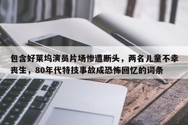 包含好莱坞演员片场惨遭断头,两名儿童不幸丧生,80年代特技事故成恐怖回忆的词条