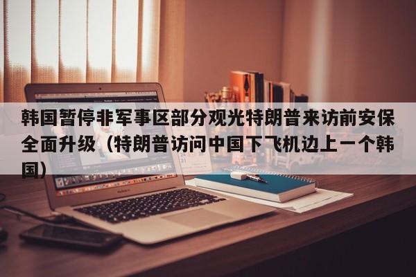 韩国暂停非军事区部分观光特朗普来访前安保全面升级(特朗普访问中国下飞机边上一个韩国)