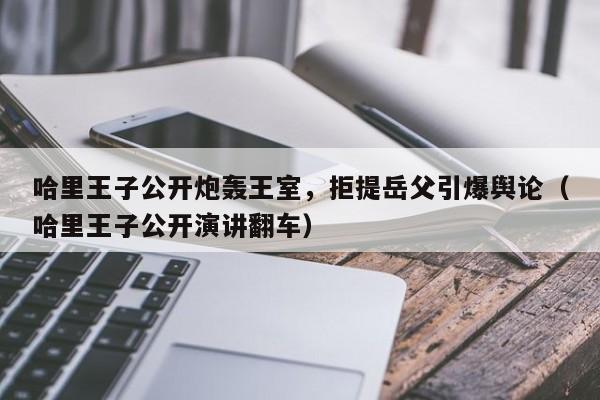 哈里王子公开炮轰王室,拒提岳父引爆舆论(哈里王子公开演讲翻车)