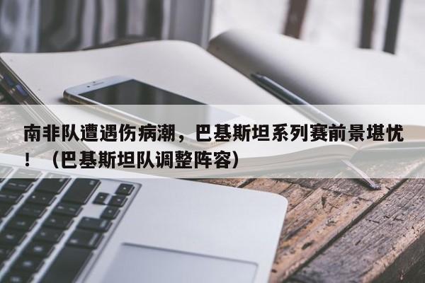 南非队遭遇伤病潮,巴基斯坦系列赛前景堪忧!(巴基斯坦队调整阵容)