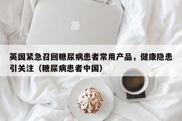 英国紧急召回糖尿病患者常用产品,健康隐患引关注(糖尿病患者中国)