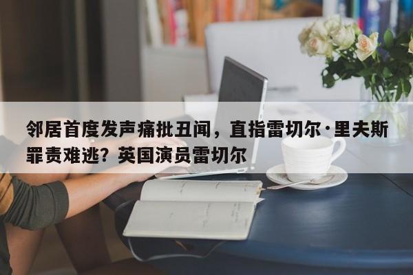 邻居首度发声痛批丑闻,直指雷切尔·里夫斯罪责难逃?英国演员雷切尔