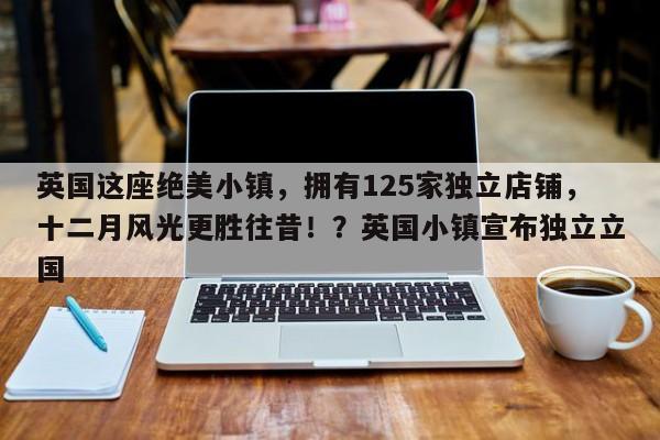 英国这座绝美小镇,拥有125家独立店铺,十二月风光更胜往昔!?英国小镇宣布独立立国