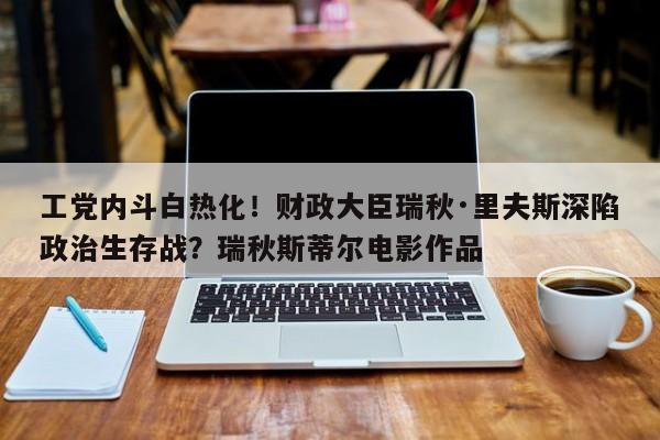 工党内斗白热化!财政大臣瑞秋·里夫斯深陷政治生存战?瑞秋斯蒂尔电影作品
