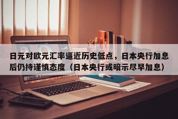 日元对欧元汇率逼近历史低点,日本央行加息后仍持谨慎态度(日本央行或暗示尽早加息)
