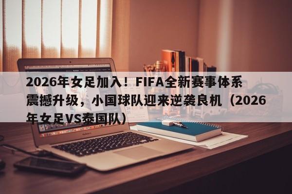 2026年女足加入!FIFA全新赛事体系震撼升级,小国球队迎来逆袭良机(2026年女足VS泰国队)