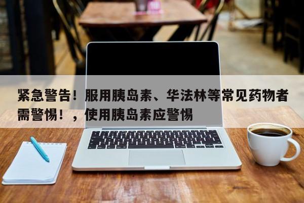 紧急警告!服用胰岛素、华法林等常见药物者需警惕!,使用胰岛素应警惕