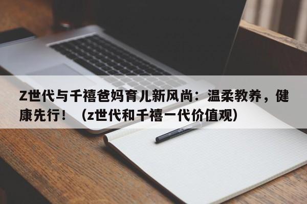 Z世代与千禧爸妈育儿新风尚:温柔教养,健康先行!(z世代和千禧一代价值观)