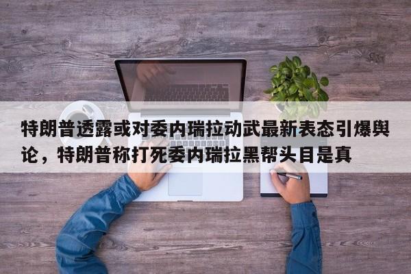 特朗普透露或对委内瑞拉动武最新表态引爆舆论,特朗普称打死委内瑞拉黑帮头目是真