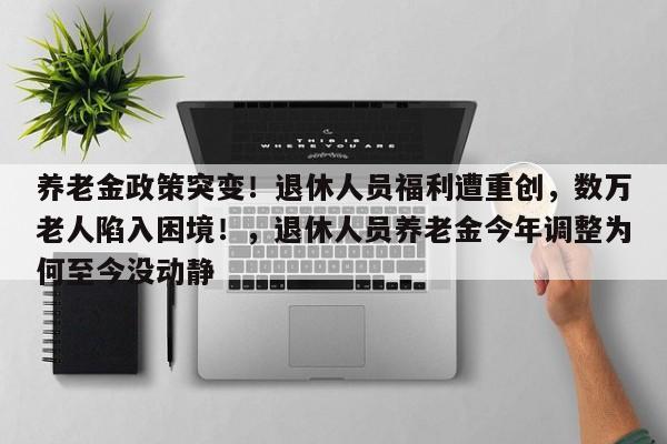 养老金政策突变!退休人员福利遭重创,数万老人陷入困境!,退休人员养老金今年调整为何至今没动静